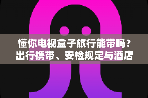 懂你电视盒子旅行能带吗？出行携带、安检规定与酒店使用全攻略，助您轻松启程