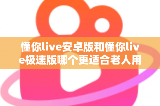 懂你live安卓版和懂你live极速版哪个更适合老人用?一文看懂两个版本的差异与选择建议 懂你live安卓版和懂你live极速版哪个更适合老人用?一文看懂两个版本的差异与选择建议