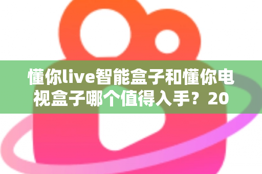 懂你live智能盒子和懂你电视盒子哪个值得入手？2025最全深度对比选购指南一次看懂