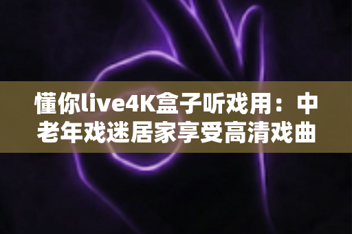 懂你live4K盒子听戏用：中老年戏迷居家享受高清戏曲的理想之选