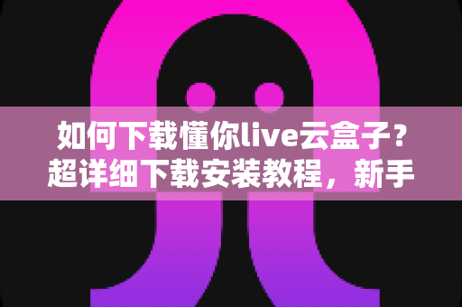 如何下载懂你live云盒子?超详细下载安装教程,新手一看就会的完整指南 如何下载懂你live云盒子?超详细下载安装教程,新手一看就会的完整指南