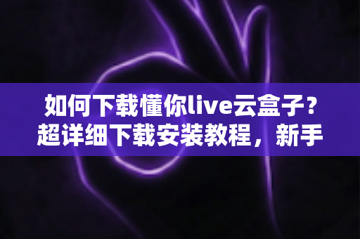 如何下载懂你live云盒子？超详细下载安装教程，新手一看就会的完整指南
