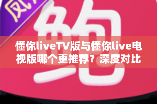 懂你liveTV版与懂你live电视版哪个更推荐?深度对比解析助你一步选对大屏直播版本 懂你liveTV版与懂你live电视版哪个更推荐?深度对比解析助你一步选对大屏直播版本