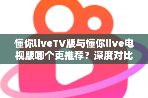 懂你liveTV版与懂你live电视版哪个更推荐？深度对比解析助你一步选对大屏直播版本