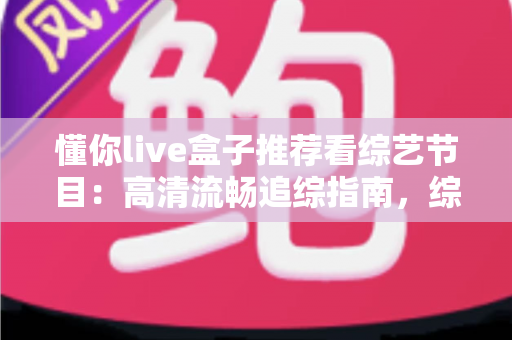 懂你live盒子推荐看综艺节目:高清流畅追综指南,综艺迷的观看神器全解析 懂你live盒子推荐看综艺节目:高清流畅追综指南,综艺迷的观看神器全解析