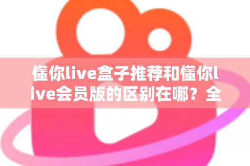 懂你live盒子推荐和懂你live会员版的区别在哪？全方位深度对比解析，助你一眼选出最适合自己的版本