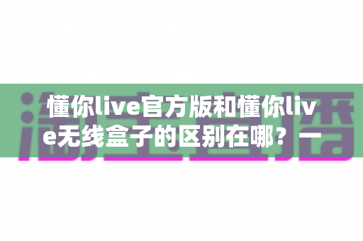 懂你live官方版和懂你live无线盒子的区别在哪？一文看懂核心差异，帮你选出更适合自己的那一个