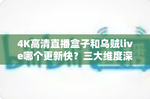 4K高清直播盒子和乌贼live哪个更新快?三大维度深度对比与实用选购指南 4K高清直播盒子和乌贼live哪个更新快?三大维度深度对比与实用选购指南