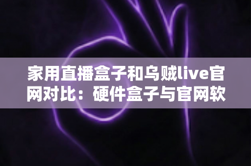 家用直播盒子和乌贼live官网对比：硬件盒子与官网软件方案全解析，帮家庭用户选出更合适的直播观看方式
