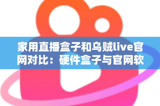 家用直播盒子和乌贼live官网对比：硬件盒子与官网软件方案全解析，帮家庭用户选出更合适的直播观看方式