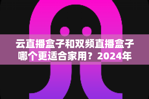 云直播盒子和双频直播盒子哪个更适合家用?2024年家庭选购完全指南 云直播盒子和双频直播盒子哪个更适合家用?2024年家庭选购完全指南