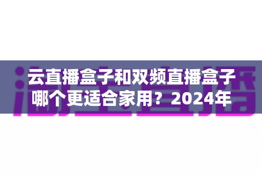 云直播盒子和双频直播盒子哪个更适合家用?2024年家庭选购完全指南 云直播盒子和双频直播盒子哪个更适合家用?2024年家庭选购完全指南