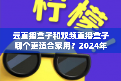 云直播盒子和双频直播盒子哪个更适合家用?2024年家庭选购完全指南 云直播盒子和双频直播盒子哪个更适合家用?2024年家庭选购完全指南