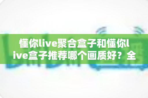 懂你live聚合盒子和懂你live盒子推荐哪个画质好?全面对比评测帮你选对不踩坑 懂你live聚合盒子和懂你live盒子推荐哪个画质好?全面对比评测帮你选对不踩坑