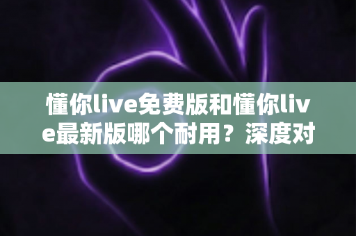懂你live免费版和懂你live最新版哪个耐用？深度对比解析，帮你选对更耐用的版本