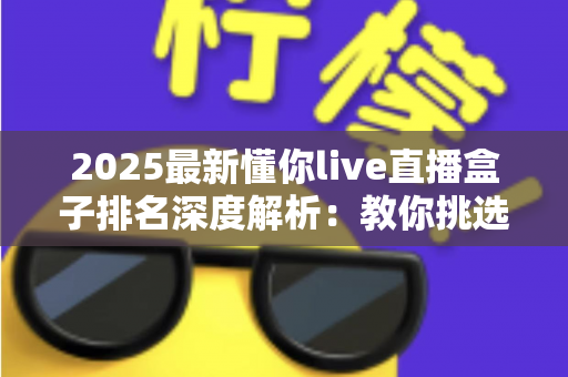 2025最新懂你live直播盒子排名深度解析：教你挑选最适合自己的直播神器