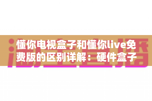 懂你电视盒子和懂你live免费版的区别详解：硬件盒子与免费直播软件到底该怎么选？