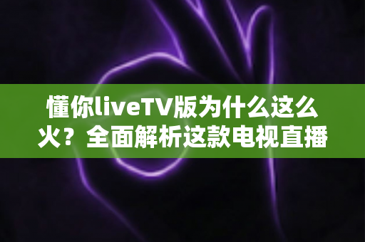 懂你liveTV版为什么这么火？全面解析这款电视直播软件走红背后的真相与家庭观影新趋势