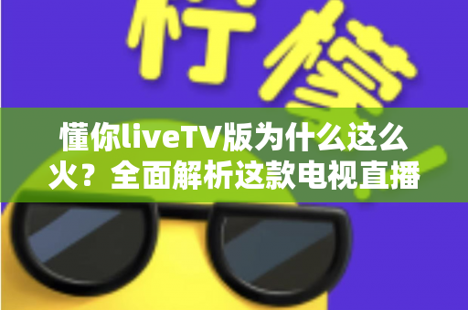 懂你liveTV版为什么这么火？全面解析这款电视直播软件走红背后的真相与家庭观影新趋势
