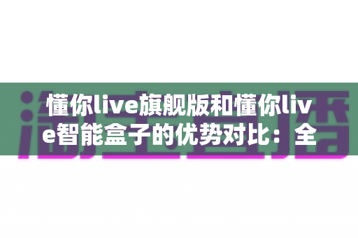懂你live旗舰版和懂你live智能盒子的优势对比:全面解析两款设备的核心差异与选购指南 懂你live旗舰版和懂你live智能盒子的优势对比:全面解析两款设备的核心差异与选购指南