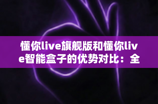 懂你live旗舰版和懂你live智能盒子的优势对比：全面解析两款设备的核心差异与选购指南