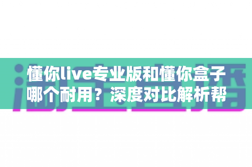 懂你live专业版和懂你盒子哪个耐用？深度对比解析帮你选出更耐用的选择