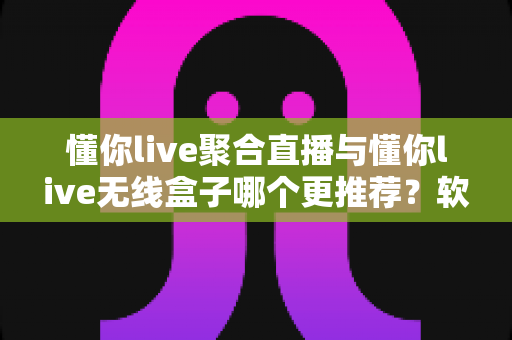 懂你live聚合直播与懂你live无线盒子哪个更推荐？软件版与硬件版全方位深度对比选购指南