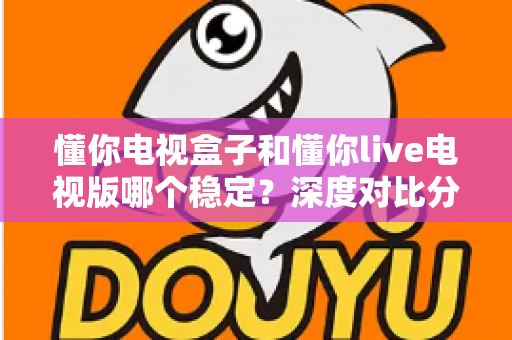 懂你电视盒子和懂你live电视版哪个稳定?深度对比分析与实用选购指南 懂你电视盒子和懂你live电视版哪个稳定?深度对比分析与实用选购指南