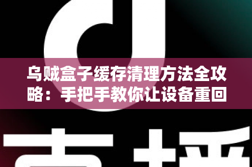 乌贼盒子缓存清理方法全攻略：手把手教你让设备重回流畅状态