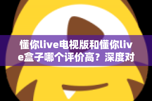 懂你live电视版和懂你live盒子哪个评价高？深度对比评测帮你选对不踩坑