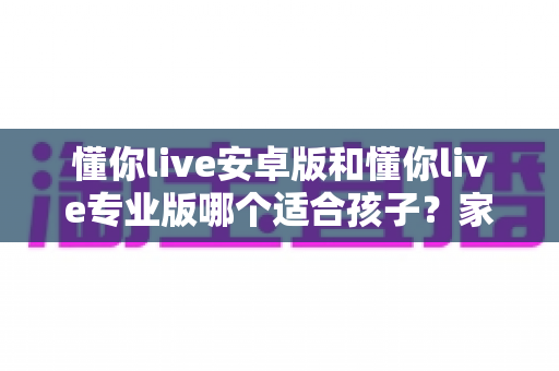 懂你live安卓版和懂你live专业版哪个适合孩子?家长必读的全面对比与选购指南 懂你live安卓版和懂你live专业版哪个适合孩子?家长必读的全面对比与选购指南