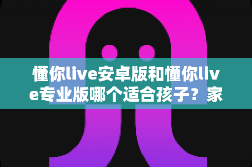 懂你live安卓版和懂你live专业版哪个适合孩子？家长必读的全面对比与选购指南