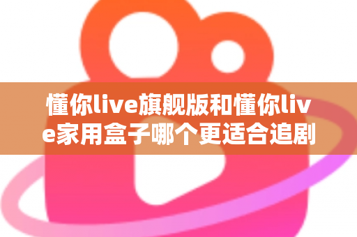 懂你live旗舰版和懂你live家用盒子哪个更适合追剧?追剧党必看的深度对比与选购指南 懂你live旗舰版和懂你live家用盒子哪个更适合追剧?追剧党必看的深度对比与选购指南