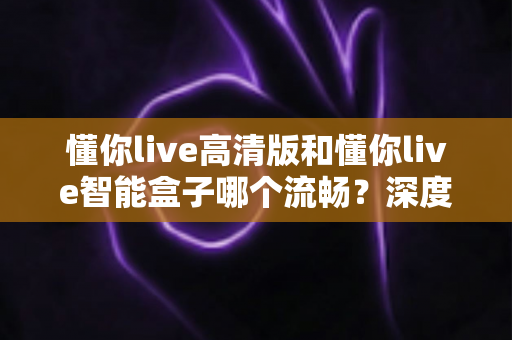 懂你live高清版和懂你live智能盒子哪个流畅？深度实测对比帮你选对不踩坑