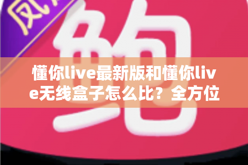 懂你live最新版和懂你live无线盒子怎么比？全方位深度对比解析，帮你选对不踩坑