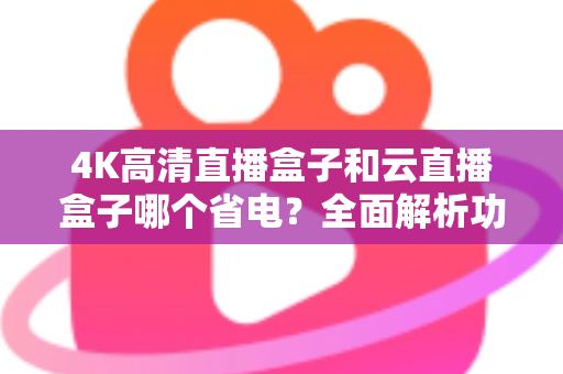 4K高清直播盒子和云直播盒子哪个省电？全面解析功耗差异与选购指南