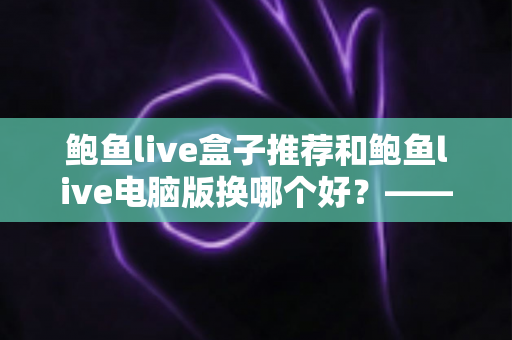 鲍鱼live盒子推荐和鲍鱼live电脑版换哪个好?——大屏端与桌面端全方位对比指南 鲍鱼live盒子推荐和鲍鱼live电脑版换哪个好?——大屏端与桌面端全方位对比指南