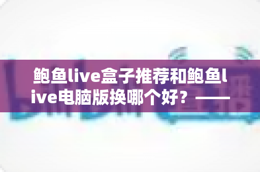 鲍鱼live盒子推荐和鲍鱼live电脑版换哪个好？——大屏端与桌面端全方位对比指南