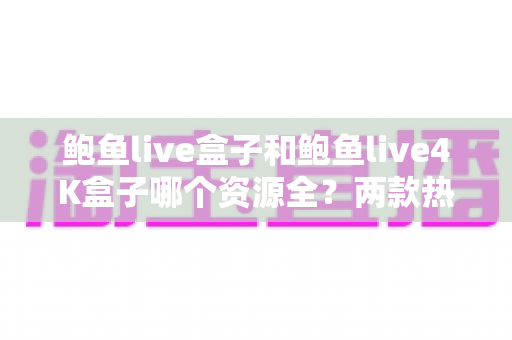 鲍鱼live盒子和鲍鱼live4K盒子哪个资源全?两款热门电视盒子资源对比与选购全攻略 鲍鱼live盒子和鲍鱼live4K盒子哪个资源全?两款热门电视盒子资源对比与选购全攻略