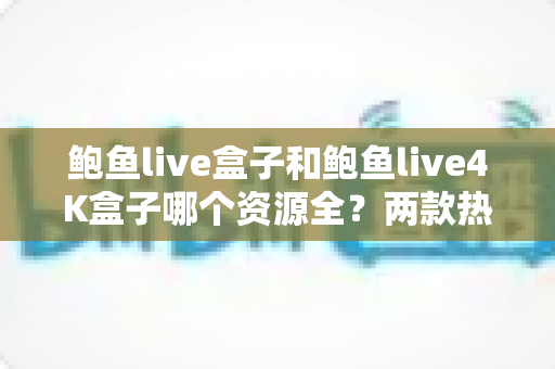 鲍鱼live盒子和鲍鱼live4K盒子哪个资源全？两款热门电视盒子资源对比与选购全攻略