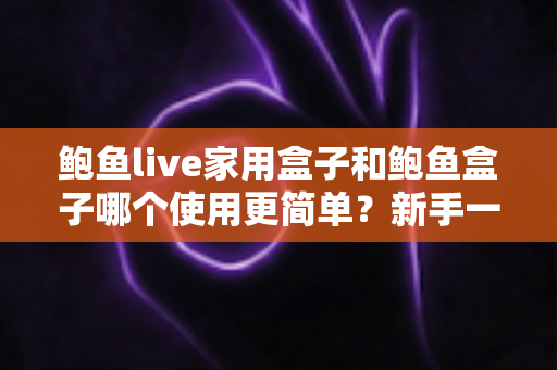 鲍鱼live家用盒子和鲍鱼盒子哪个使用更简单？新手一看就懂的上手难度全面对比与选购指南