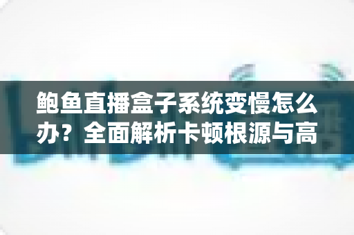 鲍鱼直播盒子系统变慢怎么办？全面解析卡顿根源与高效优化方案，让设备恢复丝滑流畅