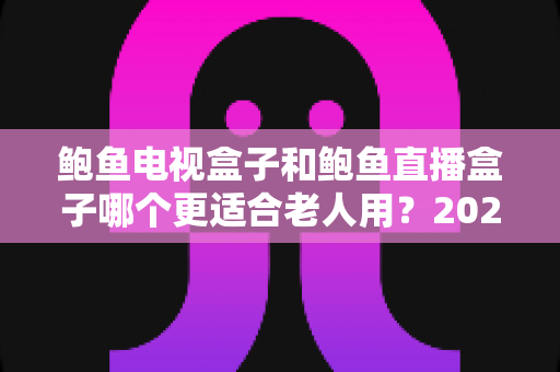 鲍鱼电视盒子和鲍鱼直播盒子哪个更适合老人用？2025年最新选购指南与深度对比分析