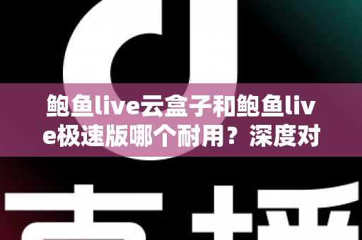鲍鱼live云盒子和鲍鱼live极速版哪个耐用？深度对比解析，帮你选对不踩坑