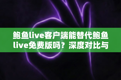 鲍鱼live客户端能替代鲍鱼live免费版吗？深度对比与实用选择指南
