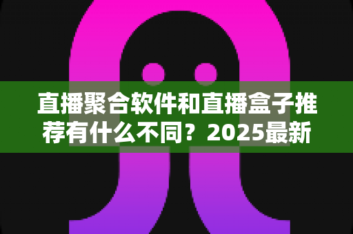 直播聚合软件和直播盒子推荐有什么不同？2025最新全面对比指南，帮你选对观影工具