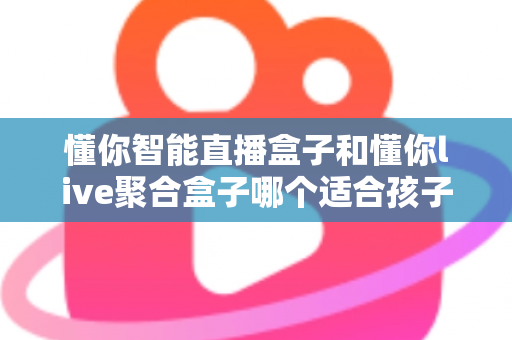 懂你智能直播盒子和懂你live聚合盒子哪个适合孩子？——家长必读的选购与使用全攻略