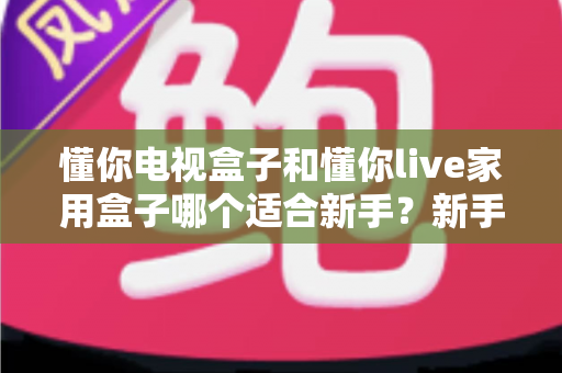 懂你电视盒子和懂你live家用盒子哪个适合新手?新手选购指南与深度对比全解析 懂你电视盒子和懂你live家用盒子哪个适合新手?新手选购指南与深度对比全解析