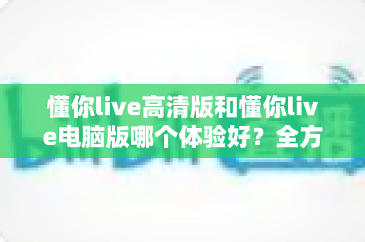 懂你live高清版和懂你live电脑版哪个体验好？全方位深度对比测评，帮你找到最适合自己的观看方式