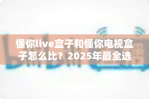 懂你live盒子和懂你电视盒子怎么比？2025年最全选购指南与深度对比评测